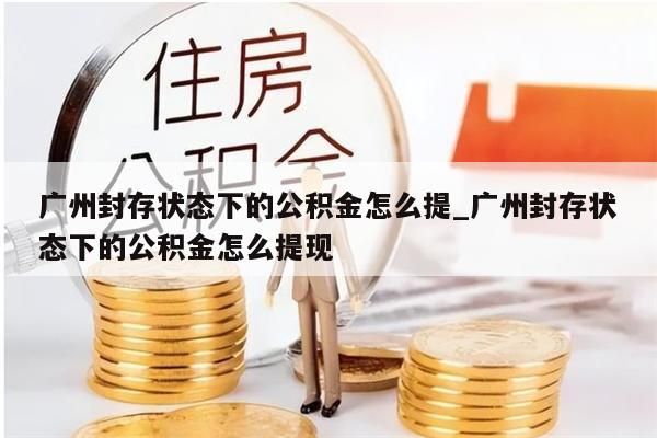 广州封存状态下的公积金怎么提_广州封存状态下的公积金怎么提现