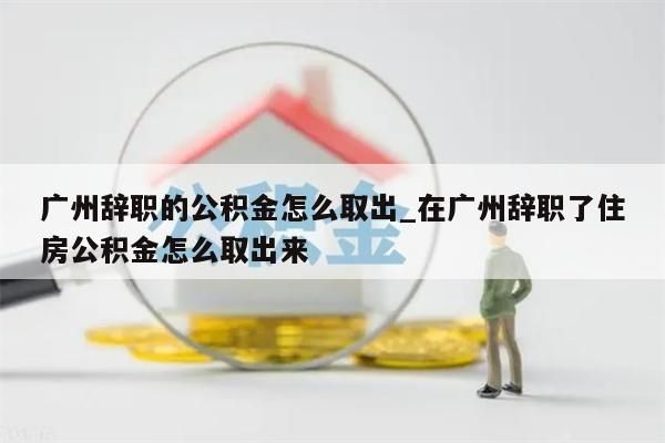 广州辞职的公积金怎么取出_在广州辞职了住房公积金怎么取出来