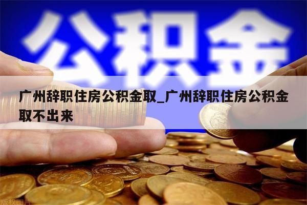 广州辞职住房公积金取_广州辞职住房公积金取不出来
